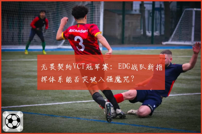 无畏契约VCT冠军赛:EDG战队新指挥体系能否突破八强魔咒?