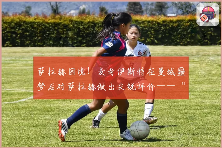 萨拉赫困境！麦考伊斯特在曼城噩梦后对萨拉赫做出尖锐评价——“昔日影子”