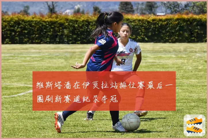 维斯塔潘在伊莫拉站排位赛最后一圈刷新赛道纪录夺冠