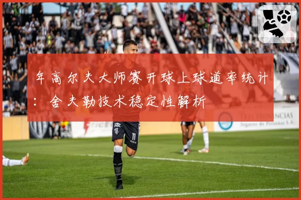 年高尔夫大师赛开球上球道率统计：舍夫勒技术稳定性解析