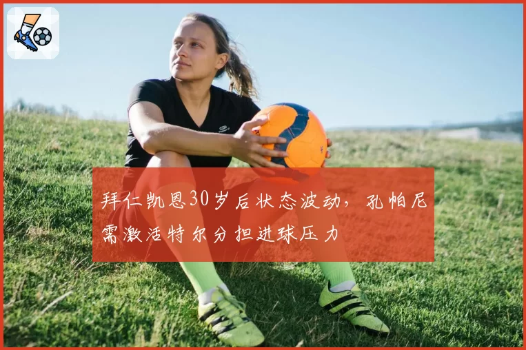 拜仁凯恩30岁后状态波动,孔帕尼需激活特尔分担进球压力