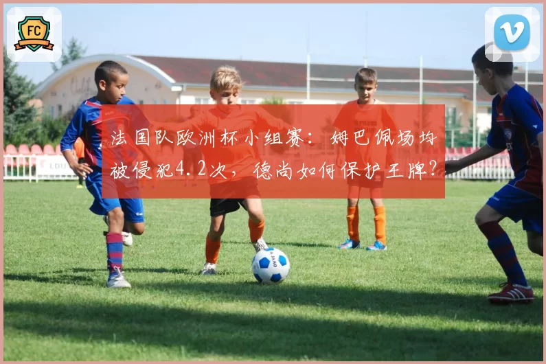 法国队欧洲杯小组赛：姆巴佩场均被侵犯4.2次，德尚如何保护王牌？