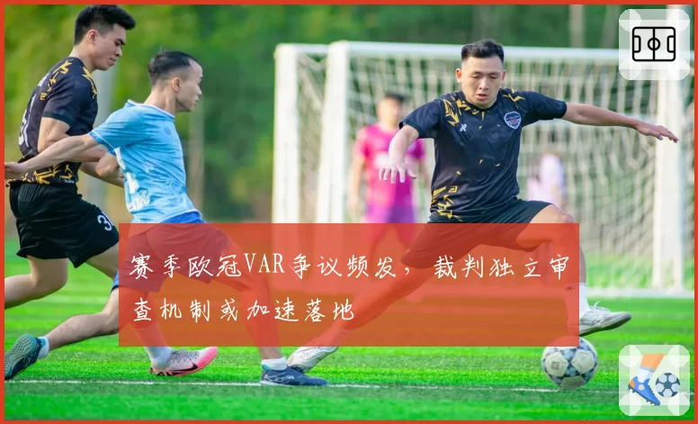 赛季欧冠VAR争议频发,裁判独立审查机制或加速落地