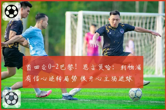 首回合0-2巴黎！恩古莫哈：利物浦有信心逆转局势 很开心主场进球