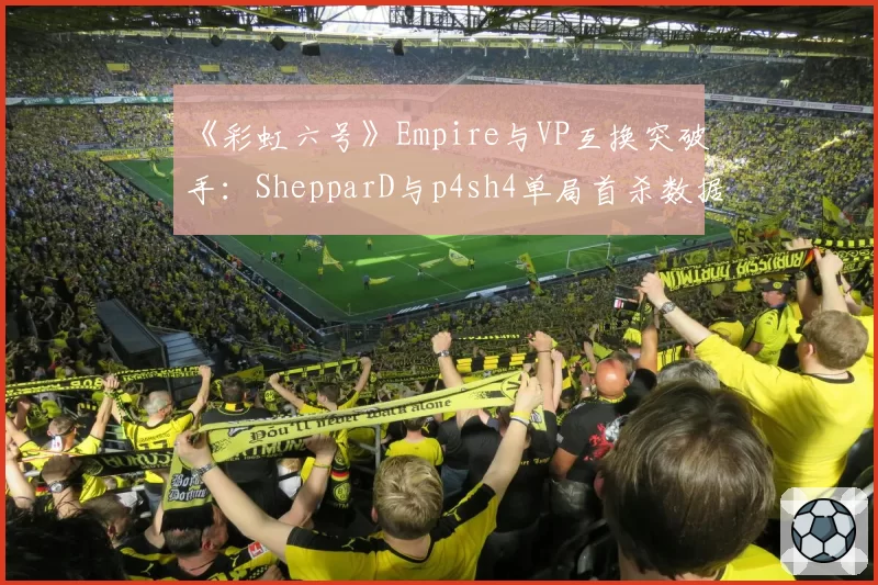 《彩虹六号》Empire与VP互换突破手：ShepparD与p4sh4单局首杀数据差异