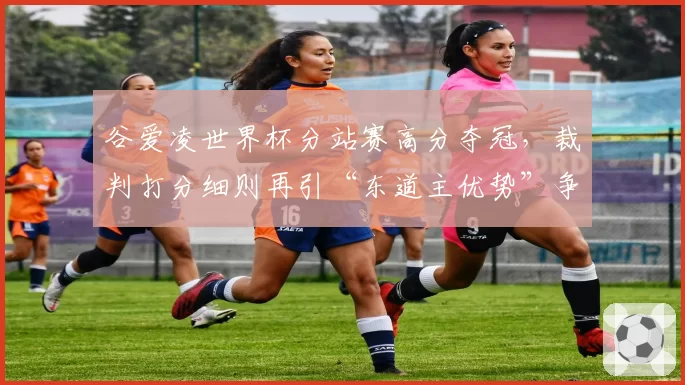 谷爱凌世界杯分站赛高分夺冠，裁判打分细则再引“东道主优势”争议