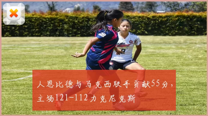 人恩比德与马克西联手贡献55分,主场121-112力克尼克斯