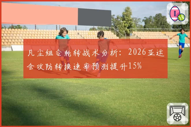 凡尘组合轮转战术分析：2026亚运会攻防转换速率预测提升15%