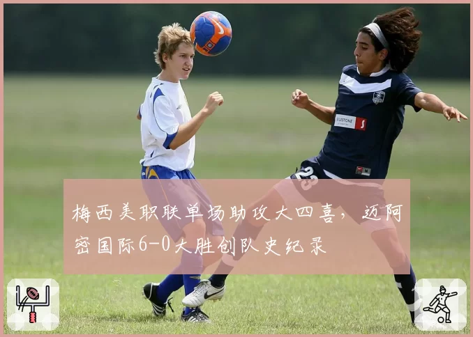 梅西美职联单场助攻大四喜，迈阿密国际6-0大胜创队史纪录