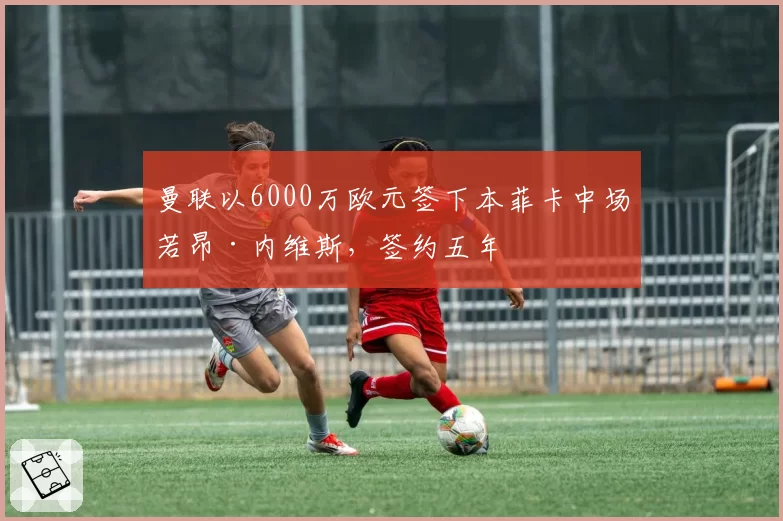 曼联以6000万欧元签下本菲卡中场若昂·内维斯，签约五年