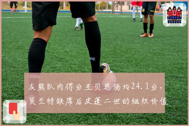 灰熊队内得分王贝恩场均24.1分,莫兰特缺席后皮蓬二世的组织价值飙升
