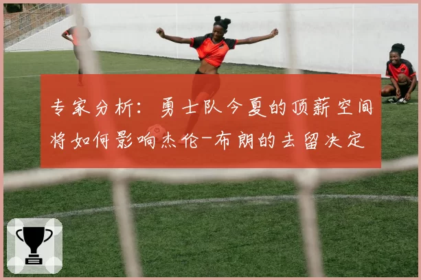 专家分析:勇士队今夏的顶薪空间将如何影响杰伦-布朗的去留决定