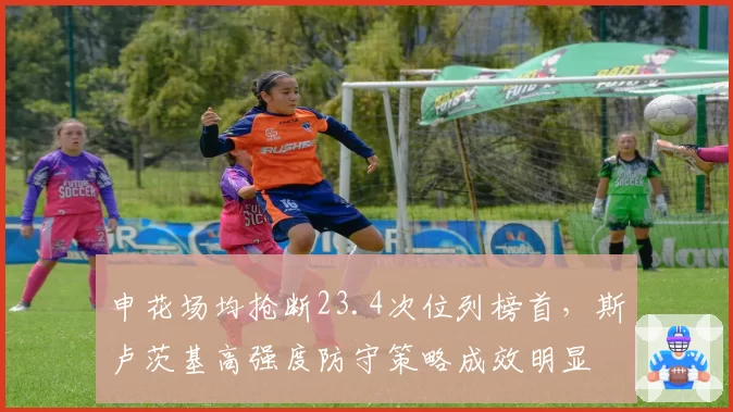 申花场均抢断23.4次位列榜首,斯卢茨基高强度防守策略成效明显
