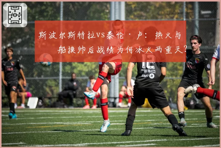 斯波尔斯特拉vs泰伦·卢：热火与快船换帅后战绩为何冰火两重天？