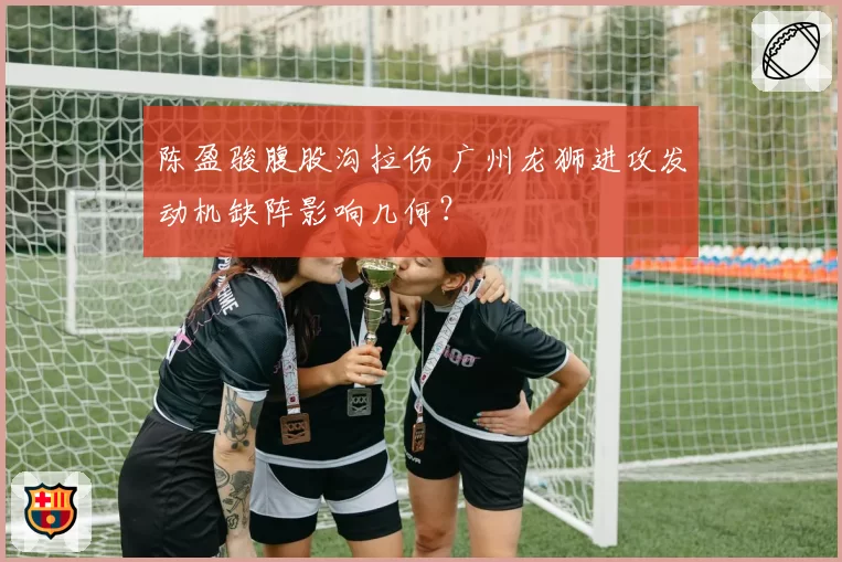 陈盈骏腹股沟拉伤 广州龙狮进攻发动机缺阵影响几何?