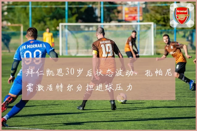 拜仁凯恩30岁后状态波动,孔帕尼需激活特尔分担进球压力