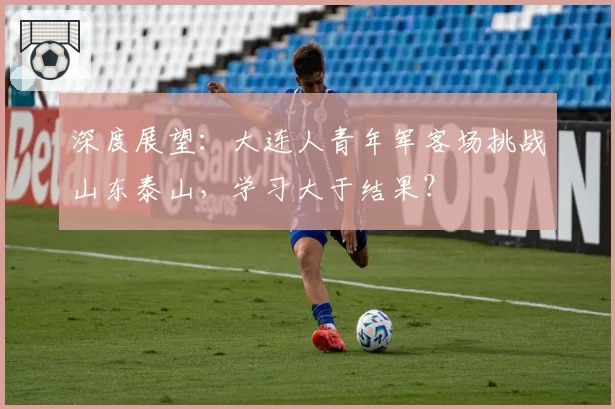 深度展望：大连人青年军客场挑战山东泰山，学习大于结果？