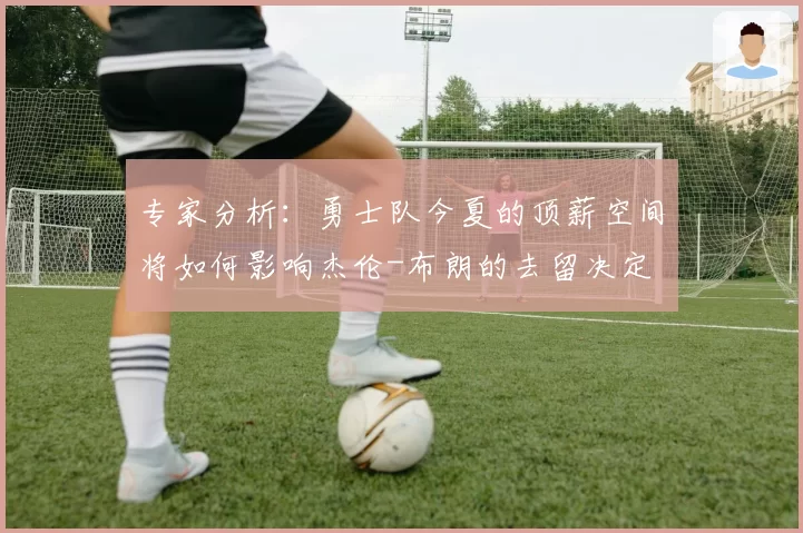 专家分析:勇士队今夏的顶薪空间将如何影响杰伦-布朗的去留决定