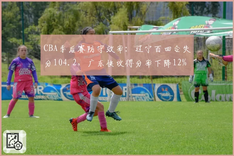 CBA季后赛防守效率:辽宁百回合失分104.2,广东快攻得分率下降12%