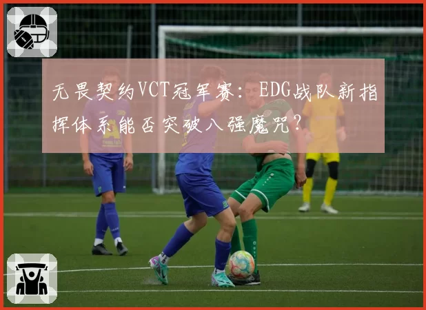 无畏契约VCT冠军赛:EDG战队新指挥体系能否突破八强魔咒?