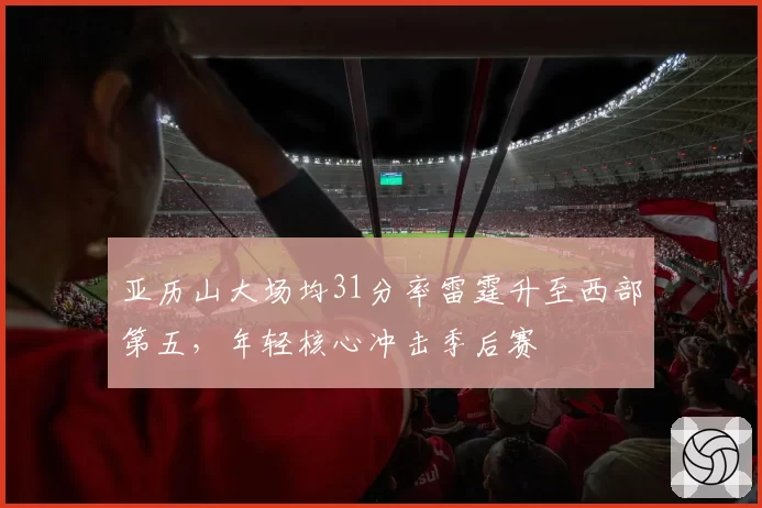 亚历山大场均31分率雷霆升至西部第五，年轻核心冲击季后赛