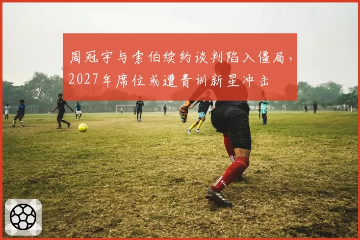 周冠宇与索伯续约谈判陷入僵局,2027年席位或遭青训新星冲击