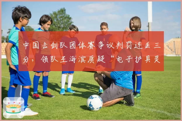 中国击剑队团体赛争议判罚连丢三分，领队王海滨质疑“电子护具灵敏度不一”