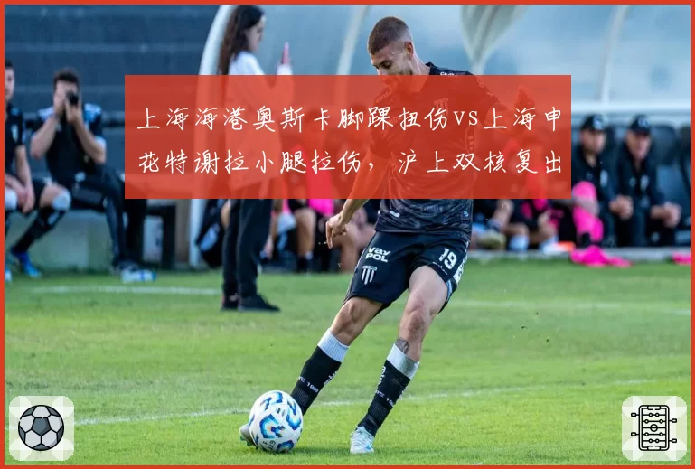 上海海港奥斯卡脚踝扭伤vs上海申花特谢拉小腿拉伤,沪上双核复出时间表对照