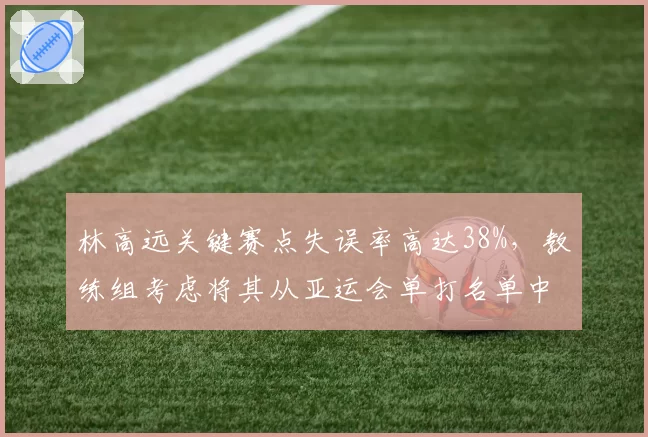 林高远关键赛点失误率高达38%,教练组考虑将其从亚运会单打名单中移除