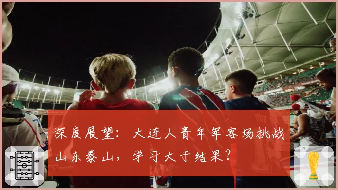 深度展望：大连人青年军客场挑战山东泰山，学习大于结果？