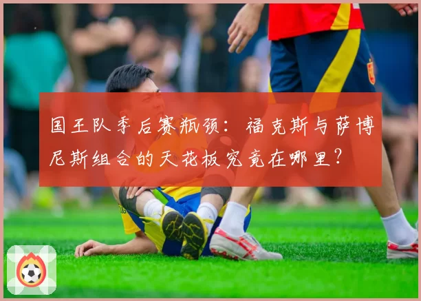 国王队季后赛瓶颈：福克斯与萨博尼斯组合的天花板究竟在哪里？