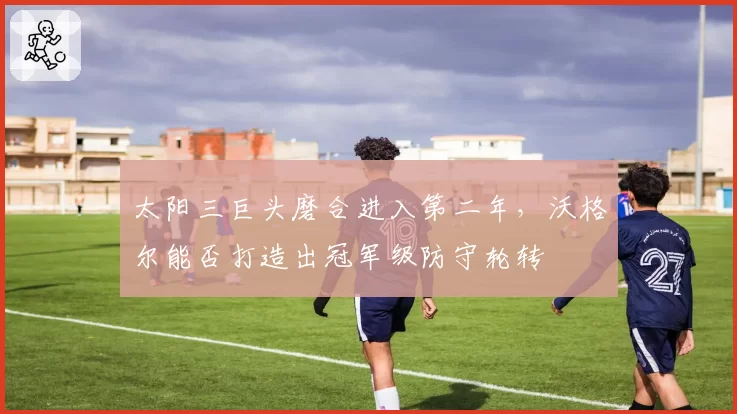 太阳三巨头磨合进入第二年，沃格尔能否打造出冠军级防守轮转