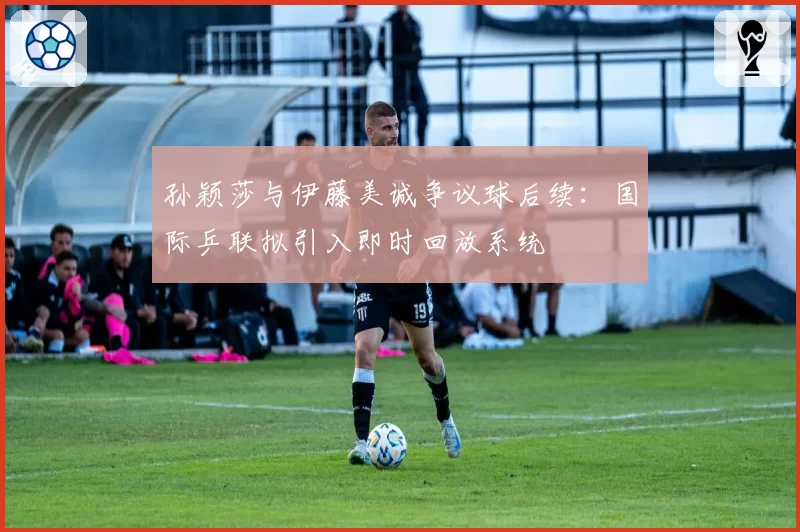 孙颖莎与伊藤美诚争议球后续：国际乒联拟引入即时回放系统