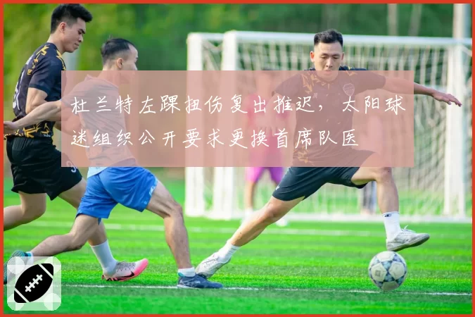 杜兰特左踝扭伤复出推迟，太阳球迷组织公开要求更换首席队医
