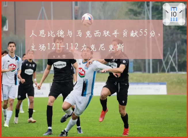 人恩比德与马克西联手贡献55分,主场121-112力克尼克斯