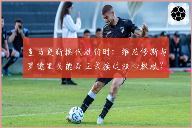 皇马更新换代进行时：维尼修斯与罗德里戈能否正式接过核心权杖？