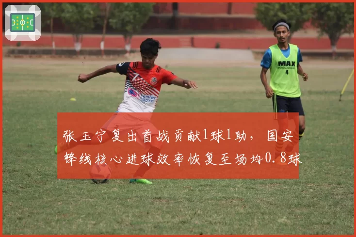 张玉宁复出首战贡献1球1助,国安锋线核心进球效率恢复至场均0.8球