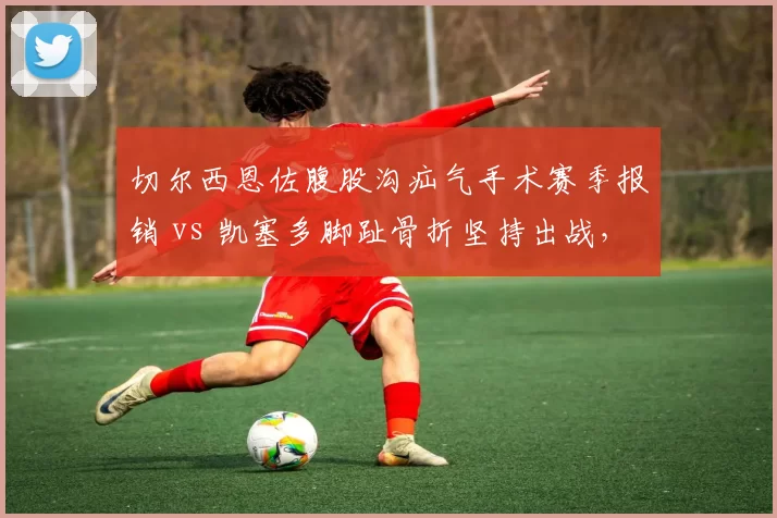 切尔西恩佐腹股沟疝气手术赛季报销 vs 凯塞多脚趾骨折坚持出战,蓝军中场亿元先生伤病态度分化