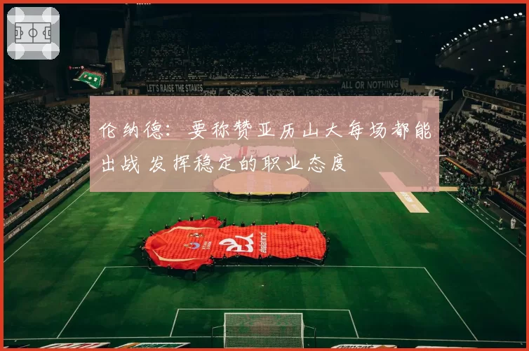 伦纳德：要称赞亚历山大每场都能出战 发挥稳定的职业态度