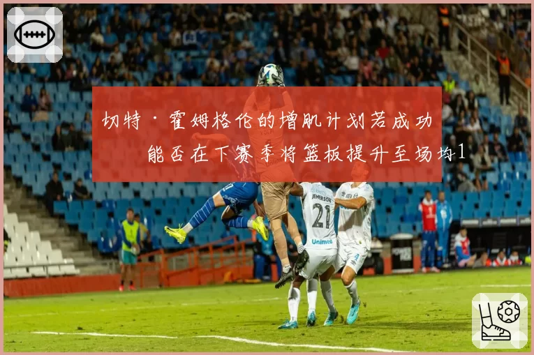 切特·霍姆格伦的增肌计划若成功，能否在下赛季将篮板提升至场均12个？