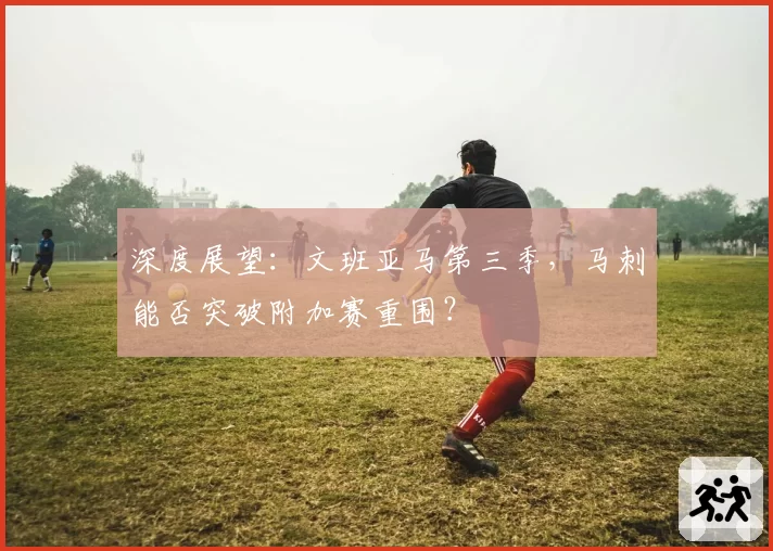 深度展望：文班亚马第三季，马刺能否突破附加赛重围？