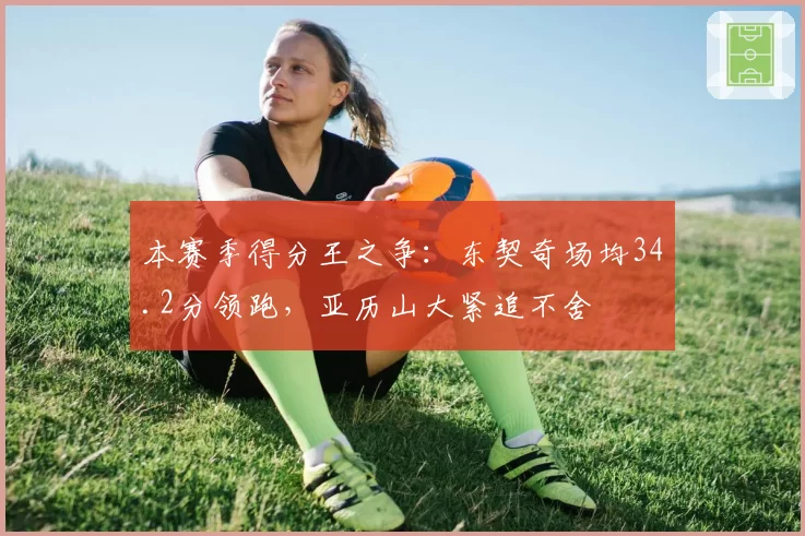 本赛季得分王之争：东契奇场均34.2分领跑，亚历山大紧追不舍