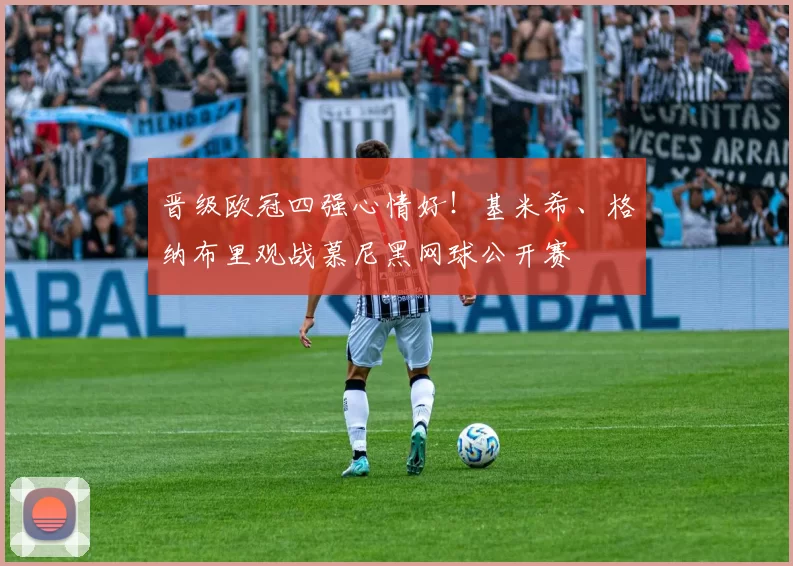 晋级欧冠四强心情好！基米希、格纳布里观战慕尼黑网球公开赛