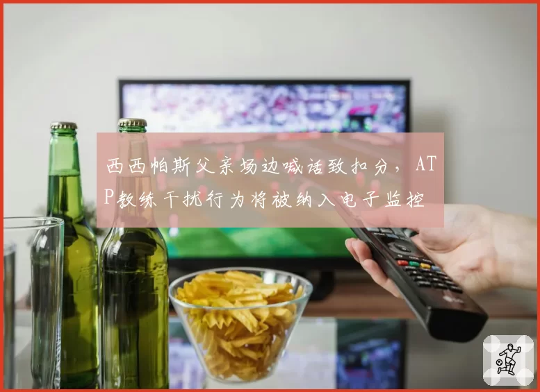 西西帕斯父亲场边喊话致扣分,ATP教练干扰行为将被纳入电子监控