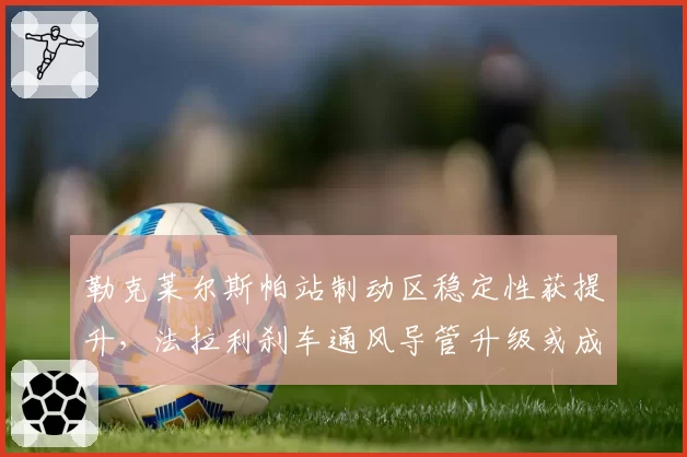 勒克莱尔斯帕站制动区稳定性获提升,法拉利刹车通风导管升级或成排位赛制胜关键