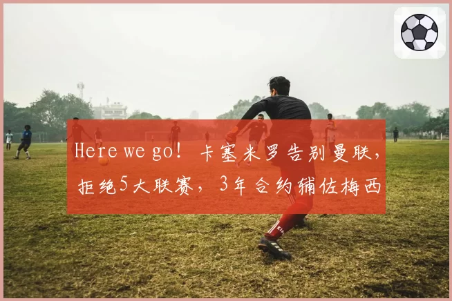 Here we go！卡塞米罗告别曼联，拒绝5大联赛，3年合约辅佐梅西