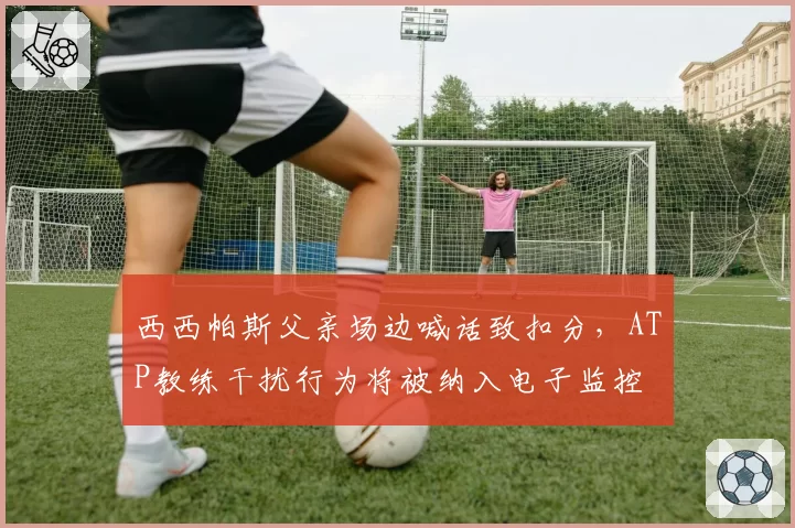 西西帕斯父亲场边喊话致扣分,ATP教练干扰行为将被纳入电子监控