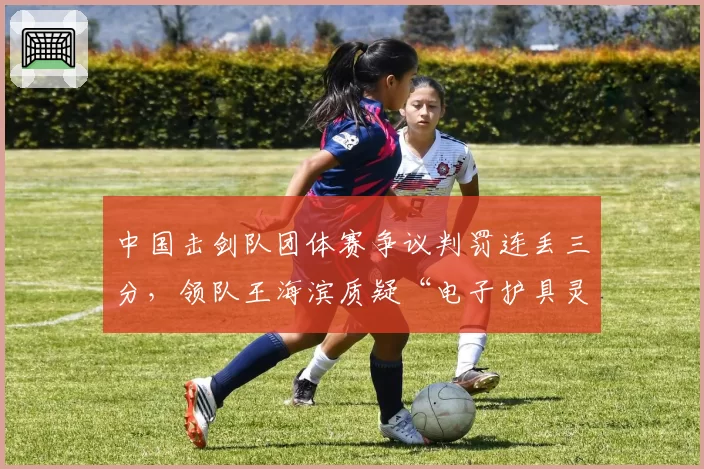 中国击剑队团体赛争议判罚连丢三分，领队王海滨质疑“电子护具灵敏度不一”