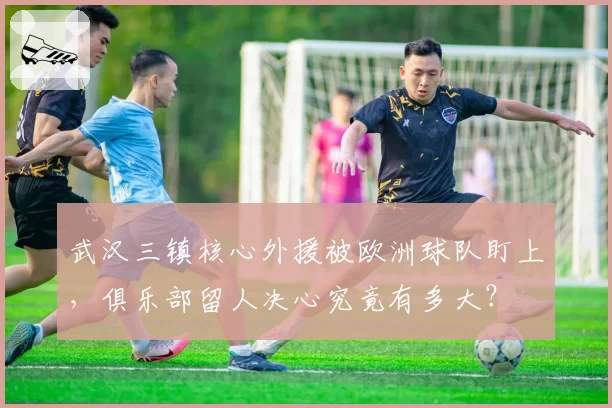 武汉三镇核心外援被欧洲球队盯上，俱乐部留人决心究竟有多大？