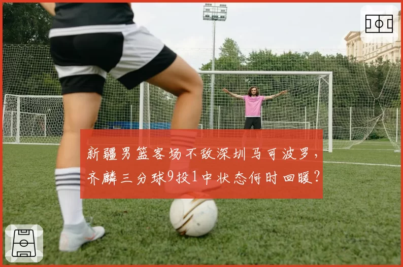 新疆男篮客场不敌深圳马可波罗，齐麟三分球9投1中状态何时回暖？